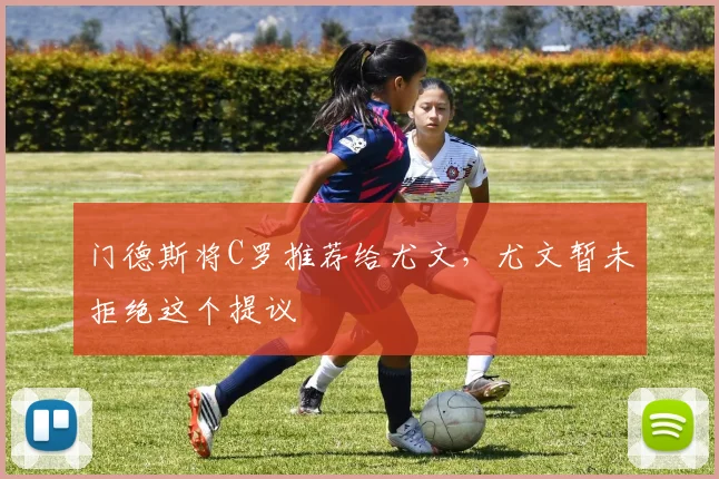 门德斯将C罗推荐给尤文，尤文暂未拒绝这个提议