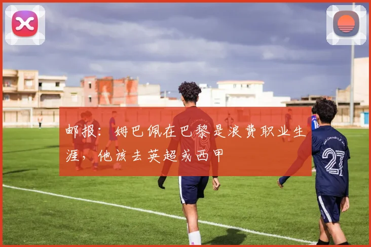 邮报：姆巴佩在巴黎是浪费职业生涯，他该去英超或西甲