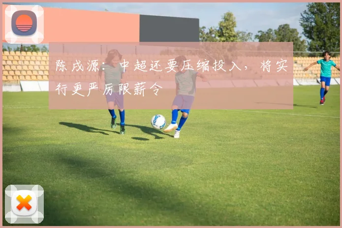 陈戌源：中超还要压缩投入，将实行更严厉限薪令