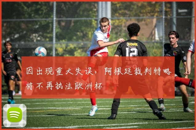 因出现重大失误，阿根廷裁判特略将不再执法欧洲杯