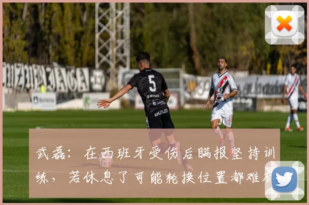 武磊：在西班牙受伤后瞒报坚持训练，若休息了可能轮换位置都难有