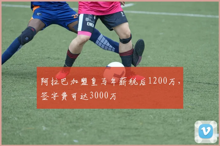 阿拉巴加盟皇马年薪税后1200万，签字费可达3000万