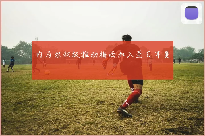 内马尔积极推动梅西加入圣日耳曼