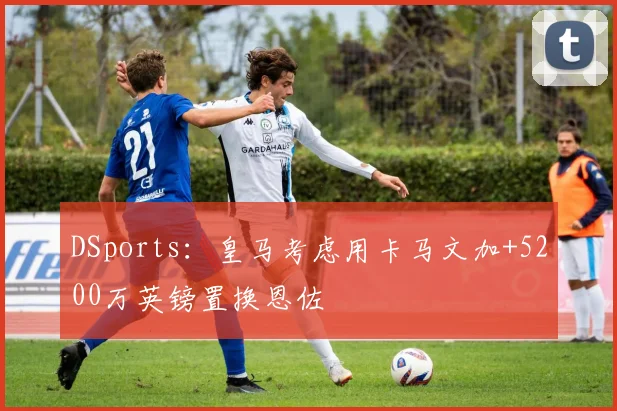 DSports：皇马考虑用卡马文加+5200万英镑置换恩佐