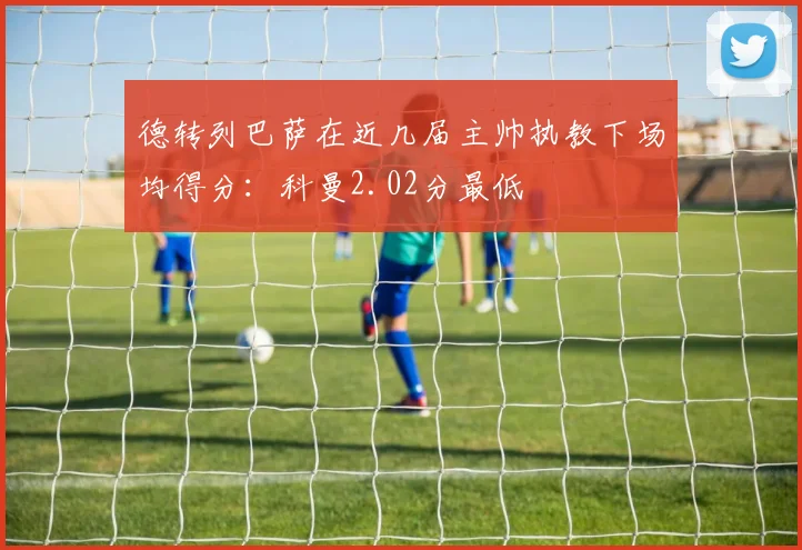 德转列巴萨在近几届主帅执教下场均得分：科曼2.02分最低