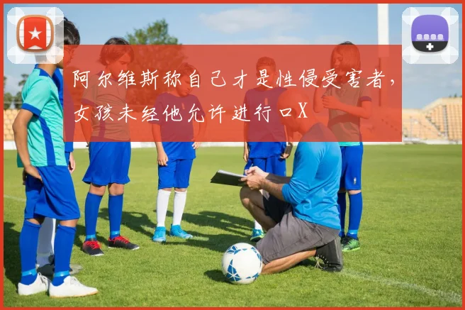 阿尔维斯称自己才是性侵受害者，女孩未经他允许进行口X