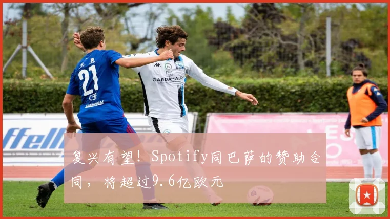 复兴有望！Spotify同巴萨的赞助合同，将超过9.6亿欧元